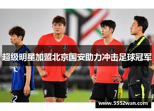 超级明星加盟北京国安助力冲击足球冠军